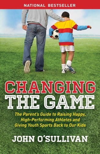 Changing the Game: The Parents Guide to Raising Happy, High-Performing Athletes and Giving Youth Sports Back to Our Kids by John O’Sulliva